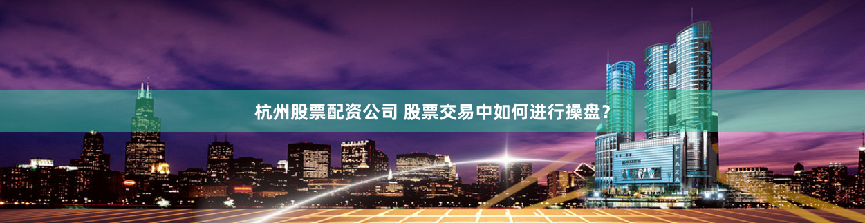 杭州股票配资公司 股票交易中如何进行操盘？