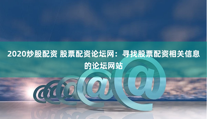 2020炒股配资 股票配资论坛网：寻找股票配资相关信息的论坛网站