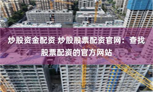 炒股资金配资 炒股股票配资官网：查找股票配资的官方网站