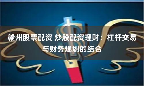 赣州股票配资 炒股配资理财：杠杆交易与财务规划的结合
