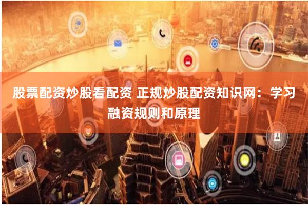 股票配资炒股看配资 正规炒股配资知识网：学习融资规则和原理