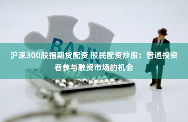 沪深300股指期货配资 股民配资炒股：普通投资者参与融资市场的机会