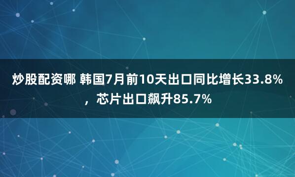 炒股配资哪 韩国7月前10天出口同比增长33.8%，芯片出口飙升85.7%