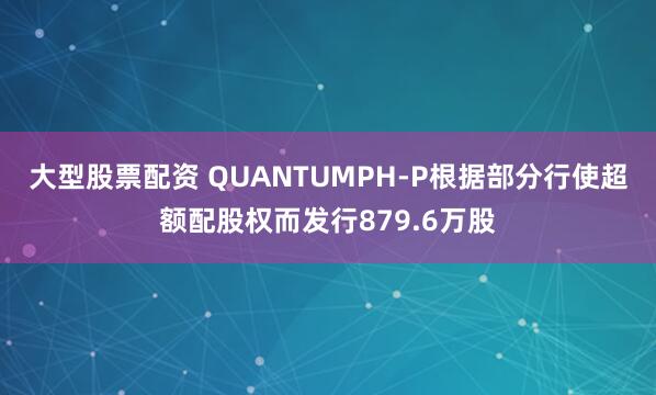 大型股票配资 QUANTUMPH-P根据部分行使超额配股权而发行879.6万股