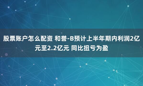 股票账户怎么配资 和誉-B预计上半年期内利润2亿元至2.2亿元 同比扭亏为盈