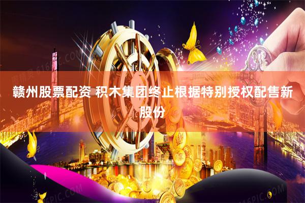 赣州股票配资 积木集团终止根据特别授权配售新股份