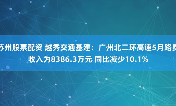 苏州股票配资 越秀交通基建：广州北二环高速5月路费收入为8386.3万元 同比减少10.1%