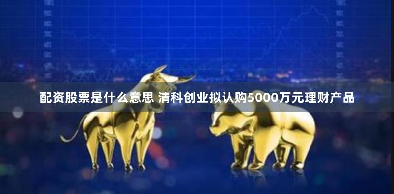 配资股票是什么意思 清科创业拟认购5000万元理财产品