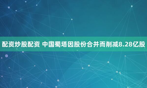 配资炒股配资 中国蜀塔因股份合并而削减8.28亿股