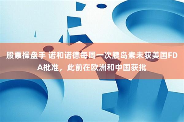 股票操盘手 诺和诺德每周一次胰岛素未获美国FDA批准，此前在欧洲和中国获批