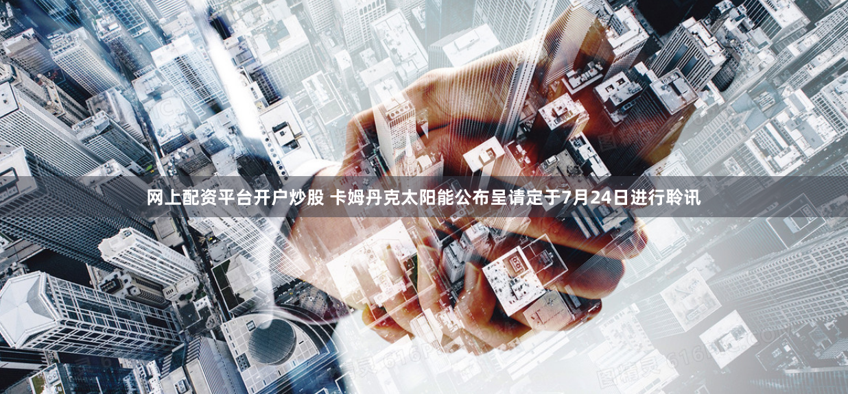 网上配资平台开户炒股 卡姆丹克太阳能公布呈请定于7月24日进行聆讯