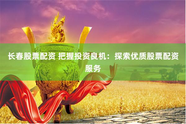 长春股票配资 把握投资良机：探索优质股票配资服务