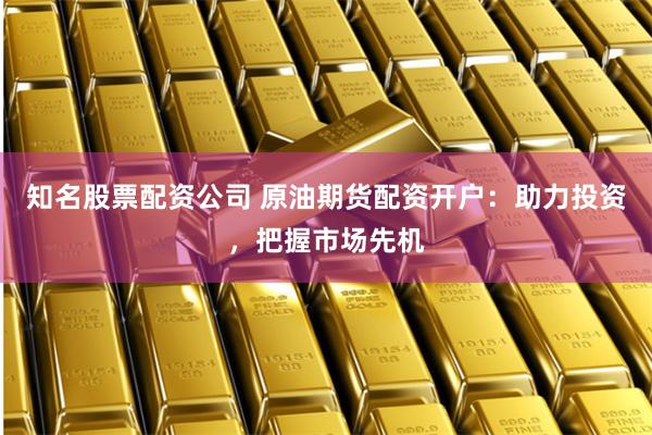 知名股票配资公司 原油期货配资开户：助力投资，把握市场先机