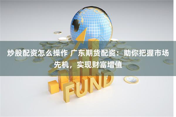 炒股配资怎么操作 广东期货配资：助你把握市场先机，实现财富增值