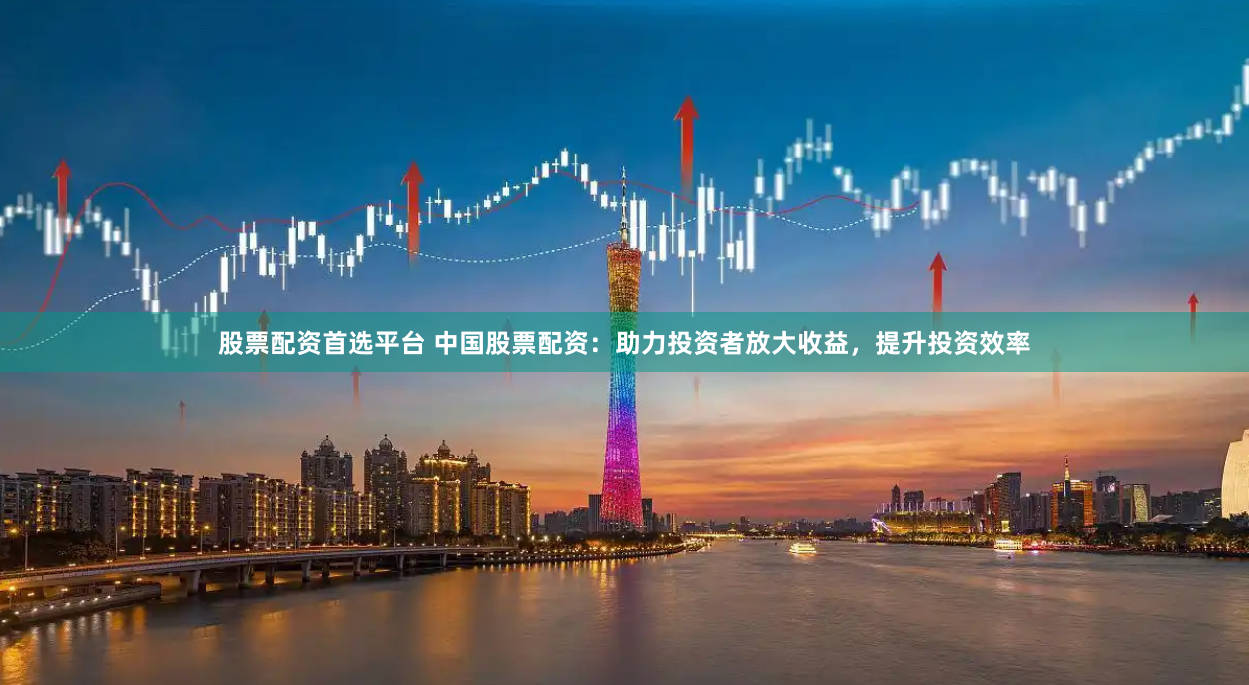 股票配资首选平台 中国股票配资：助力投资者放大收益，提升投资效率