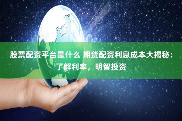 股票配资平台是什么 期货配资利息成本大揭秘：了解利率，明智投资