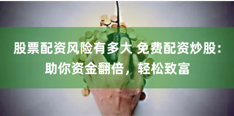 股票配资风险有多大 免费配资炒股：助你资金翻倍，轻松致富