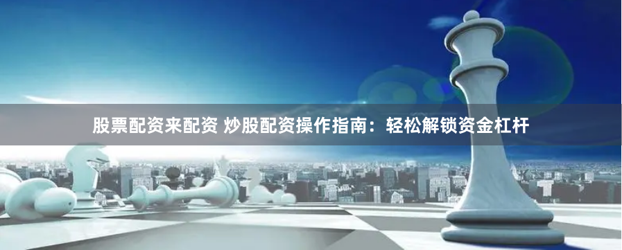 股票配资来配资 炒股配资操作指南：轻松解锁资金杠杆