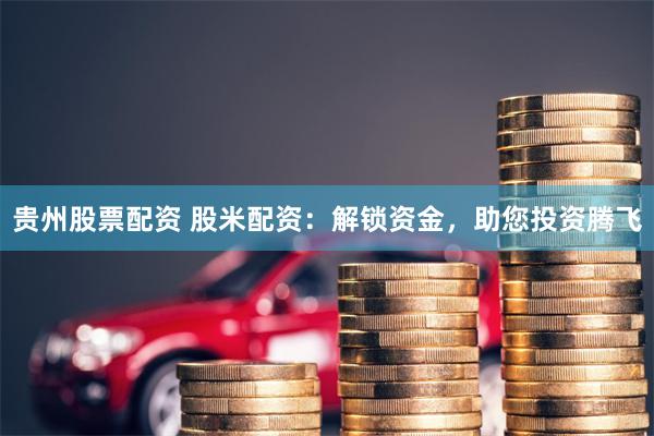 贵州股票配资 股米配资：解锁资金，助您投资腾飞