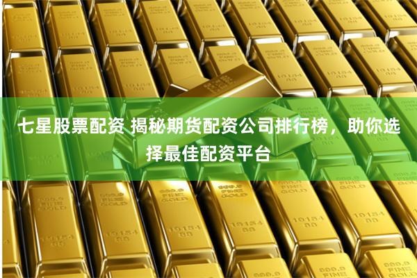 七星股票配资 揭秘期货配资公司排行榜，助你选择最佳配资平台