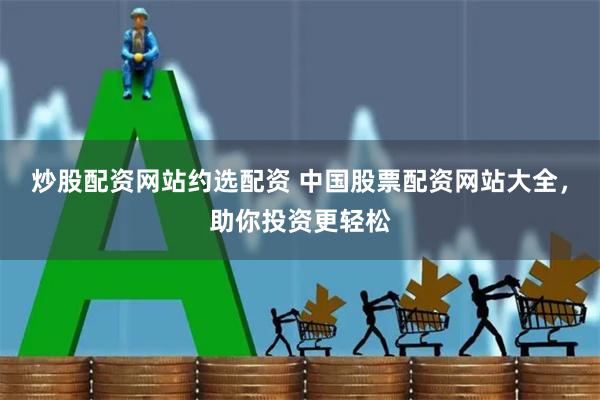 炒股配资网站约选配资 中国股票配资网站大全，助你投资更轻松