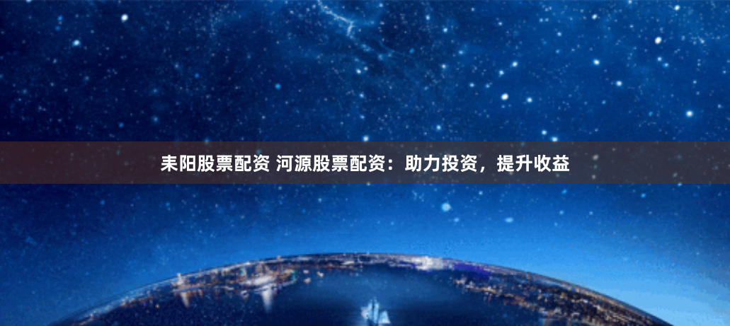 耒阳股票配资 河源股票配资：助力投资，提升收益