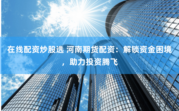 在线配资炒股选 河南期货配资：解锁资金困境，助力投资腾飞