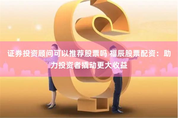 证券投资顾问可以推荐股票吗 福辰股票配资：助力投资者撬动更大收益