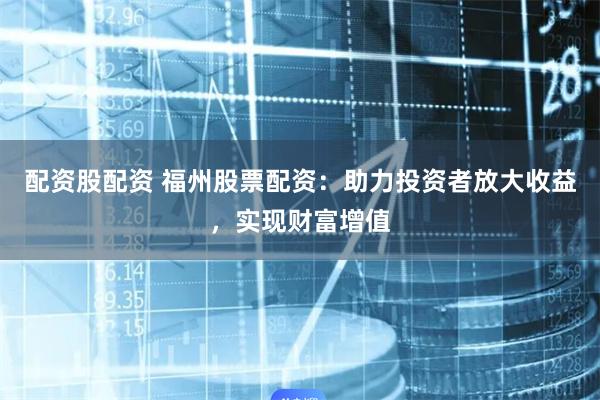 配资股配资 福州股票配资：助力投资者放大收益，实现财富增值