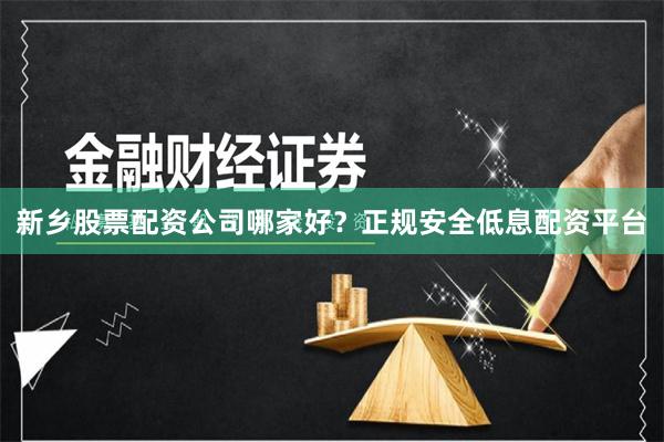 新乡股票配资公司哪家好？正规安全低息配资平台
