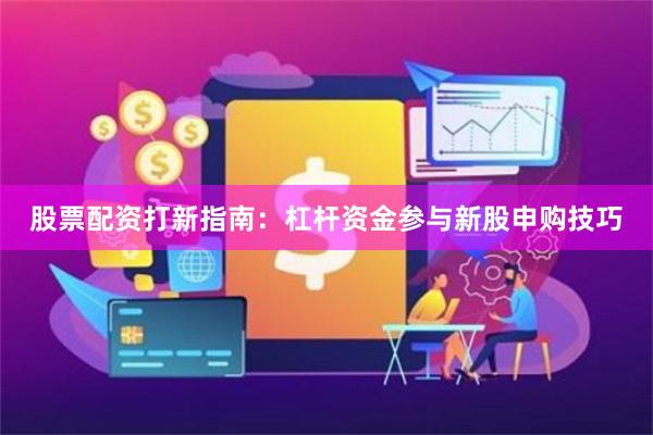 股票配资打新指南：杠杆资金参与新股申购技巧