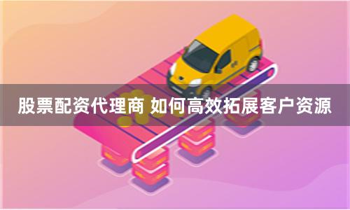 股票配资代理商 如何高效拓展客户资源
